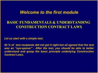 Welcome to the first module BASIC FUNDAMENTALS & UNDERSTANDING  CONSTRUCTION CONTRACT LAWS Let us start with a simple test. 92 % of  test recipients did not get it right but all agreed that the test was an “eye-opener” . After the test, you should be able to better understand and grasp the basic principle underlying Construction Contract Laws. 