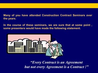 Many of you have attended Construction Contract Seminars over the years. In the course of these seminars, we are sure that at some point , some presenters would have made the following statement.  “ Every Contract is an Agreement but not every Agreement is a Contract !” 