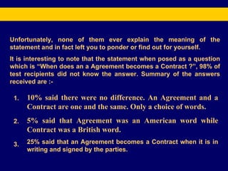 Unfortunately, none of them ever explain the meaning of the statement and in fact left you to ponder or find out for yourself. It is interesting to note that the statement when posed as a question which is “When does an a Agreement becomes a Contract ?”, 98% of test recipients did not know the answer. Summary of the answers received are :- 1. 2. 3. 10% said there were no difference. An Agreement and a Contract are one and the same. Only a choice of words. 5% said that Agreement was an American word while Contract was a British word. 25% said that an Agreement becomes a Contract when it is in writing and signed by the parties. 