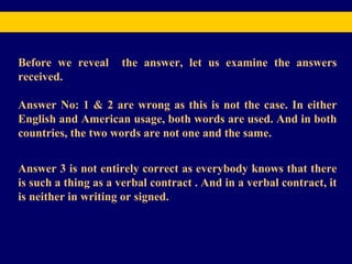Before we reveal  the answer, let us examine the answers received.  Answer No: 1 & 2 are wrong as this is not the case. In either English and American usage, both words are used. And in both countries, the two words are not one and the same. Answer 3 is not entirely correct as everybody knows that there is such a thing as a verbal contract . And in a verbal contract, it is neither in writing or signed. 