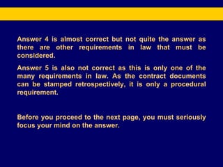 Answer 4 is almost correct but not quite the answer as there are other requirements in law that must be considered. Answer 5 is also not correct as this is only one of the many requirements in law. As the contract documents can be stamped retrospectively, it is only a procedural requirement. Before you proceed to the next page, you must seriously focus your mind on the answer.  
