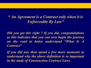 “  An Agreement is a Contract only when it is Enforceable By Law” Did you get this right ? If you did, congratulations as this indicates that you can now begin the journey on the road to better understand “What Is A Contract” If you did not, then spend a few more moments to understand why the above definition is so important in the study of Construction Contract Laws. 
