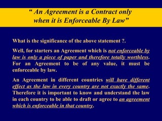 “  An Agreement is a Contract only  when it is Enforceable By Law” What is the significance of the above statement ?.  Well, for starters an Agreement which is  not enforceable by law is   only a piece of paper and therefore totally worthless . For an Agreement to be of any value, it must be enforceable by law. An Agreement in different countries  will have different effect as the law in every country are not exactly the same . Therefore it is important to know and understand the law in each country to be able to draft or agree to  an agreement which is enforceable in that country . 