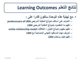 ‫التعلم‬ ‫نتائج‬Learning Outcomes
•‫على‬ ‫قادرا‬ ‫ستكون‬ ‫الوحدة‬ ‫هذه‬ ‫نهاية‬ ‫مع‬:
–‫المرجعي‬ ‫المكتبة‬ ‫نموذج‬ ‫أسالف‬ ‫على‬ ‫التعرف‬predecessors of LRM
–‫المرجعي‬ ‫المكتبة‬ ‫بنموذج‬ ‫المقصود‬ ‫ما‬ ‫تفهم‬LRM
–‫الكيان‬ ‫نموذج‬ ‫مفهوم‬ ‫تفهم‬–‫العالقات‬entity-relationship model
–‫تعريف‬‫مع‬ ‫المصاحبة‬ ‫النهائي‬ ‫المستفيد‬ ‫مهام‬LRM
–‫يستخدم‬ ‫كيف‬ ‫تفهم‬LRM
4/20/2020 ‫معوض‬ ‫الحميد‬ ‫عبد‬ ‫محمد‬ 3
 