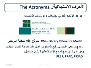 ‫االستهاللية‬ ‫األحرف‬...The Acronyms
•IFLA‫المكتبات‬ ‫ومؤسسات‬ ‫لجميعات‬ ‫الدولي‬ ‫االتحاد‬
•LRM—Library Reference Model‫المرجعي‬ ‫للمكتبة‬ ‫اإلفال‬ ‫نموذج‬
‫الكيان‬ ‫نمذجة‬ ‫إطار‬ ‫وأصل‬ ‫المستوى‬ ‫رفيع‬ ‫مفاهيمي‬ ‫مرجعي‬ ‫نموذج‬-‫العال‬‫قات‬
‫منفصل‬ ‫بشكل‬ ‫المطورة‬ ‫اإلفال‬ ‫نماذج‬ ‫دمج‬ ‫عن‬ ‫عبارة‬ ‫وهو‬:
FRBR, FRAD, FRSAD
4/20/2020 ‫معوض‬ ‫الحميد‬ ‫عبد‬ ‫محمد‬ 4
 