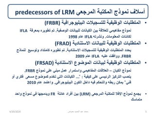‫المرجعي‬ ‫المكتبة‬ ‫نموذج‬ ‫أسالف‬predecessors of LRM
•‫الببليوجرافية‬ ‫للتسجيالت‬ ‫الوظيفية‬ ‫المتطلبات‬(FRBR)
‫الوصفية‬ ‫للبيانات‬ ‫الكيانات‬ ‫بين‬ ‫للعالقة‬ ‫مفاهيمي‬ ‫نموذج‬.‫بمعرفة‬ ‫تطويره‬ ‫تم‬IFLA
‫المعلومات‬ ‫لكائنات‬.‫ونشرته‬IFLA‫عام‬1998
•‫االستنادية‬ ‫للبيانات‬ ‫الوظيفية‬ ‫المتطلبات‬(FRAD)
‫االستنادية‬ ‫للتسجيالت‬ ‫الوظيفية‬ ‫المتطلبات‬ ‫يحدد‬.‫وتوسيع‬ ‫كامتداد‬ ‫تطويره‬ ‫تم‬‫لنماذج‬
FRBR.‫عليه‬ ‫ووافقت‬IFLA‫عام‬2009
•‫االستنادية‬ ‫الموضوع‬ ‫لبيانات‬ ‫الوظيفية‬ ‫المتطلبات‬(FRSAD)
‫الكيان‬ ‫نموذج‬–‫نموذج‬ ‫على‬ ‫مبني‬ ‫عمل‬ ‫واستمرار‬ ‫المفاهيمي‬ ‫العالقات‬FRBR.
‫كيفية‬ ‫على‬ ‫الرئيسي‬ ‫التركيز‬ ‫ينصب‬:̎...‫مسعى‬ ‫كموضوع‬ ‫تخدم‬ ‫التي‬ ‫الكيانات‬‫أو‬ ‫فكري‬
‫فني‬̎‫الببليوجرافي‬ ‫الكون‬ ‫داخل‬ ‫فيه‬ ‫والتحكم‬ ‫ربطه‬ ‫يمكن‬.‫عام‬ ‫واعتمد‬2010
•‫المرجعي‬ ‫للمكتبة‬ ‫اإلفال‬ ‫نموذج‬ ‫يجمع‬(LRM)‫عائلة‬ ‫أفراد‬ ‫بين‬FR‫واحد‬ ‫نموذج‬ ‫في‬ ‫ويدمجها‬
‫متماسك‬
4/20/2020 ‫معوض‬ ‫الحميد‬ ‫عبد‬ ‫محمد‬ 5
 