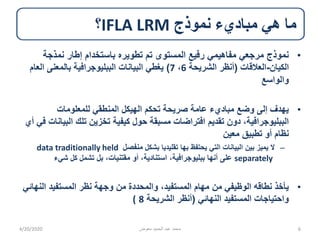‫نموذج‬ ‫مباديء‬ ‫هي‬ ‫ما‬IFLA LRM‫؟‬
•‫نمذجة‬ ‫إطار‬ ‫باستخدام‬ ‫تطويره‬ ‫تم‬ ‫المستوى‬ ‫رفيع‬ ‫مفاهيمي‬ ‫مرجعي‬ ‫نموذج‬
‫الكيان‬-‫العالقات‬(‫الشريحة‬ ‫أنظر‬6،7)‫ال‬ ‫بالمعنى‬ ‫الببليوجرافية‬ ‫البيانات‬ ‫يغطي‬‫عام‬
‫والواسع‬
•‫للمعلومات‬ ‫المنطقي‬ ‫الهيكل‬ ‫تحكم‬ ‫صريحة‬ ‫عامة‬ ‫مباديء‬ ‫وضع‬ ‫إلى‬ ‫يهدف‬
‫ال‬ ‫تلك‬ ‫تخزين‬ ‫كيفية‬ ‫حول‬ ‫مسبقة‬ ‫افتراضات‬ ‫تقديم‬ ‫دون‬ ،‫الببليوجرافية‬‫أي‬ ‫في‬ ‫بيانات‬
‫معين‬ ‫تطبيق‬ ‫أو‬ ‫نظام‬
–‫بشكل‬ ‫تقليديا‬ ‫بها‬ ‫يحتفظ‬ ‫التي‬ ‫البيانات‬ ‫بين‬ ‫يميز‬ ‫ال‬‫منفصل‬data traditionally held
separately‫بل‬ ،‫مقتنيات‬ ‫أو‬ ،‫استنادية‬ ،‫ببليوجرافية‬ ‫أنها‬ ‫على‬‫شيء‬ ‫كل‬ ‫تشمل‬
•‫الن‬ ‫المستفيد‬ ‫نظر‬ ‫وجهة‬ ‫من‬ ‫والمحددة‬ ،‫المستفيد‬ ‫مهام‬ ‫من‬ ‫الوظيفي‬ ‫نطاقه‬ ‫يأخذ‬‫هائي‬
‫النهائي‬ ‫المستفيد‬ ‫واحتياجات‬(‫الشريحة‬ ‫أنظر‬8(
4/20/2020 ‫معوض‬ ‫الحميد‬ ‫عبد‬ ‫محمد‬ 6
 