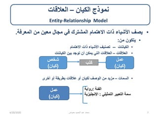 ‫الكيان‬ ‫نموذج‬–‫العالقات‬
Entity-Relationship Model
•‫المعرفة‬ ‫من‬ ‫معين‬ ‫مجال‬ ‫في‬ ‫المشترك‬ ‫االهتمام‬ ‫ذات‬ ‫األشياء‬ ‫يصف‬.
•‫من‬ ‫يتكون‬:
•‫الكيانات‬--‫االهتمام‬ ‫ذات‬ ‫األشياء‬ ‫تصنيف‬
•‫العالقات‬–‫الكيانات‬ ‫بين‬ ‫توجد‬ ‫أن‬ ‫يمكن‬ ‫التي‬ ‫العالقات‬
•‫السمات‬–‫أخرى‬ ‫أو‬ ‫بطريقة‬ ‫عالقات‬ ‫أو‬ ‫لكيان‬ ‫الوصف‬ ‫من‬ ‫مزيد‬
‫الفئة‬:‫رواية‬
‫التمثيلي‬ ‫التعبير‬ ‫سمة‬:‫اإلنجليزية‬
4/20/2020 ‫معوض‬ ‫الحميد‬ ‫عبد‬ ‫محمد‬ 7
‫شخص‬
(‫)كيان‬
َ‫ب‬َ‫ت‬َ‫ك‬
‫عمل‬
(‫)كيان‬
‫عمل‬
(‫)كيان‬
 
