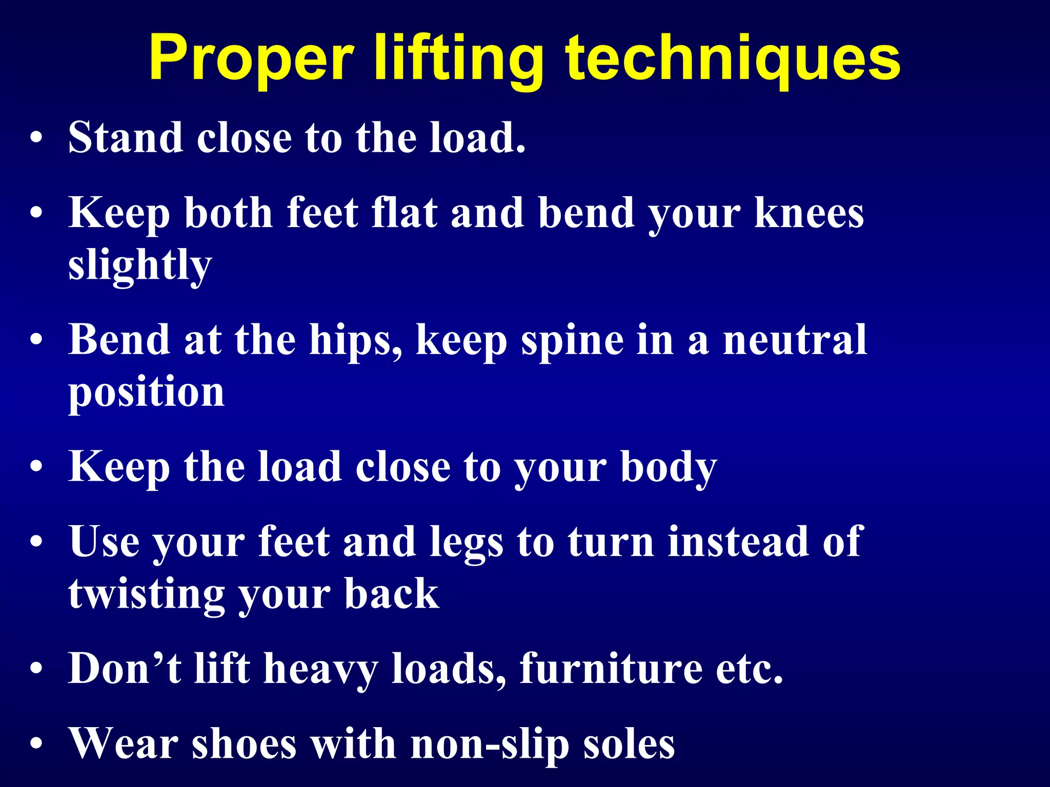 Proper lifting techniques Stand close to the load. Keep both feet flat and bend your knees slightly Bend at the hips, keep spine in a neutral position Keep the load close to your body Use your feet and legs to turn instead of twisting your back Don’t lift heavy loads, furniture etc . Wear shoes with non-slip soles   