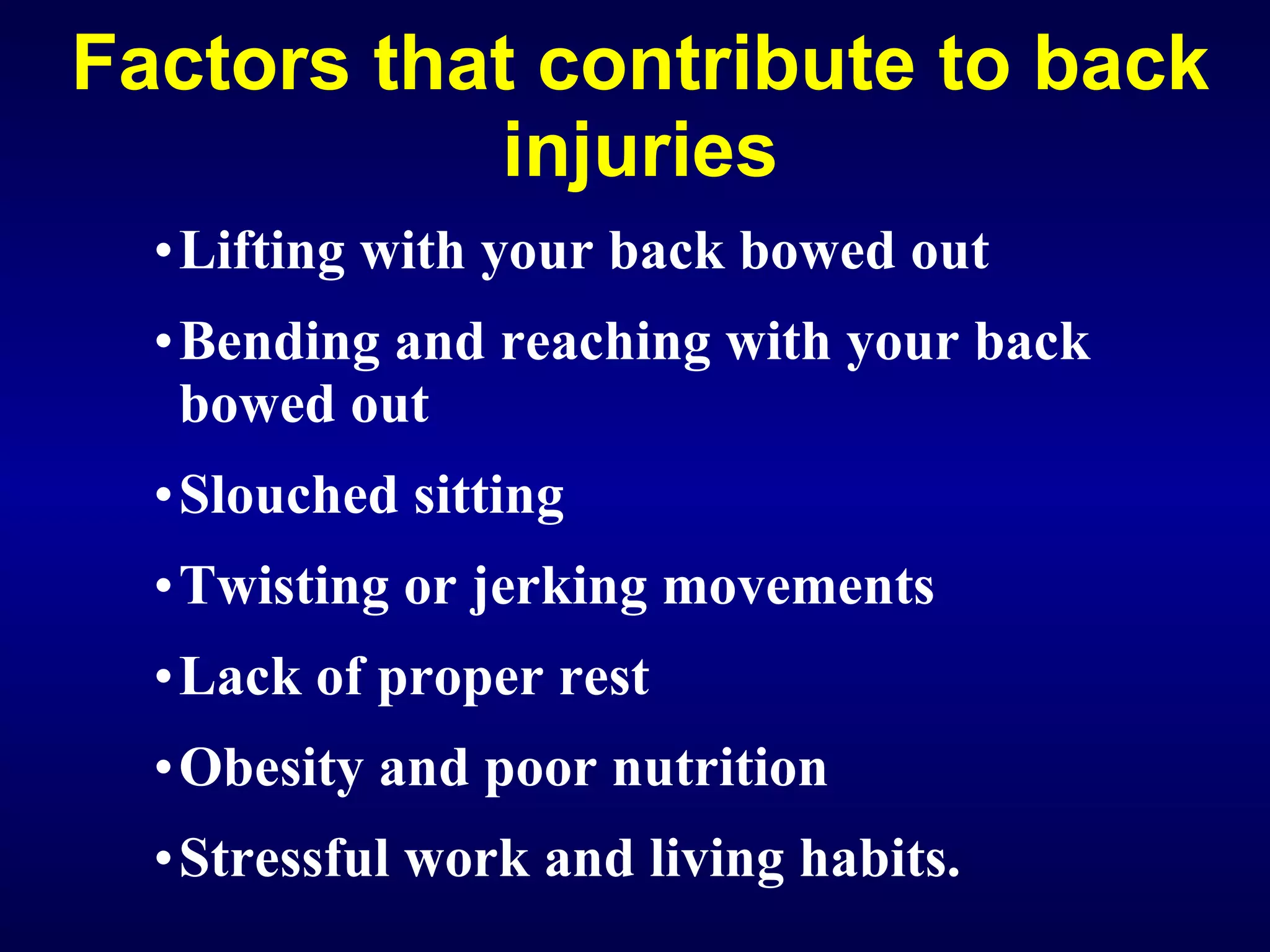 Factors that contribute to back injuries Lifting with your back bowed out Bending and reaching with your back bowed out Slouched sitting Twisting or jerking movements Lack of proper rest Obesity and poor nutrition Stressful work and living habits. 