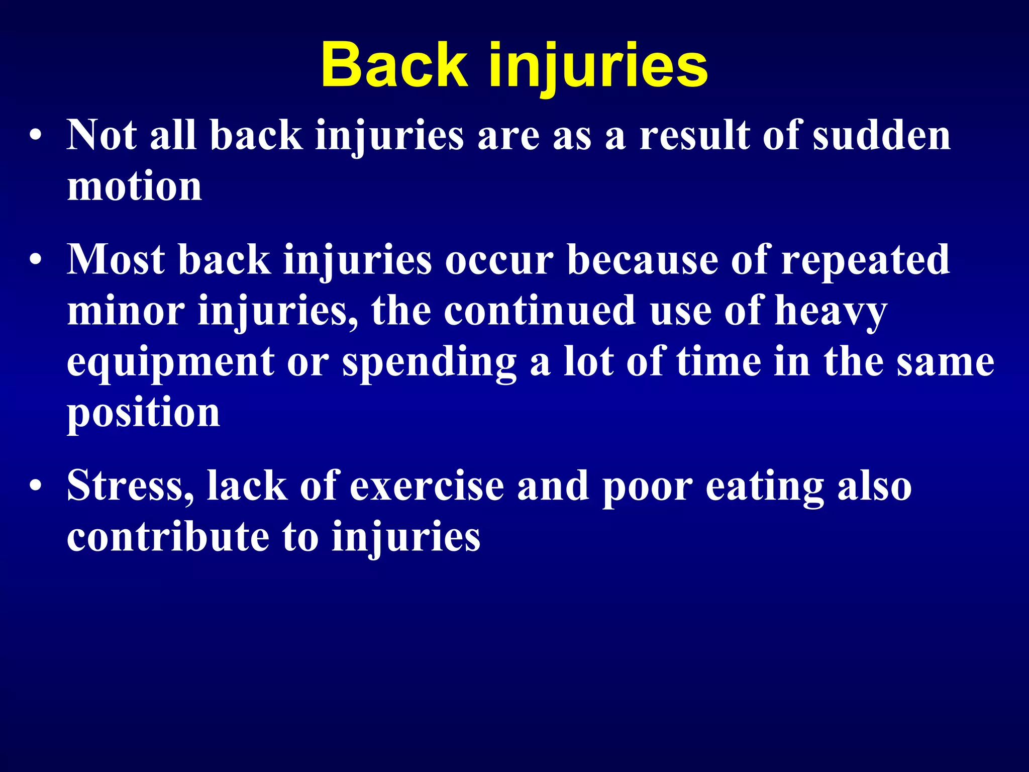 Back injuries Not all back injuries are as a result of sudden motion Most back injuries occur because of repeated minor injuries, the continued use of heavy equipment or spending a lot of time in the same position Stress, lack of exercise and poor eating also contribute to injuries 