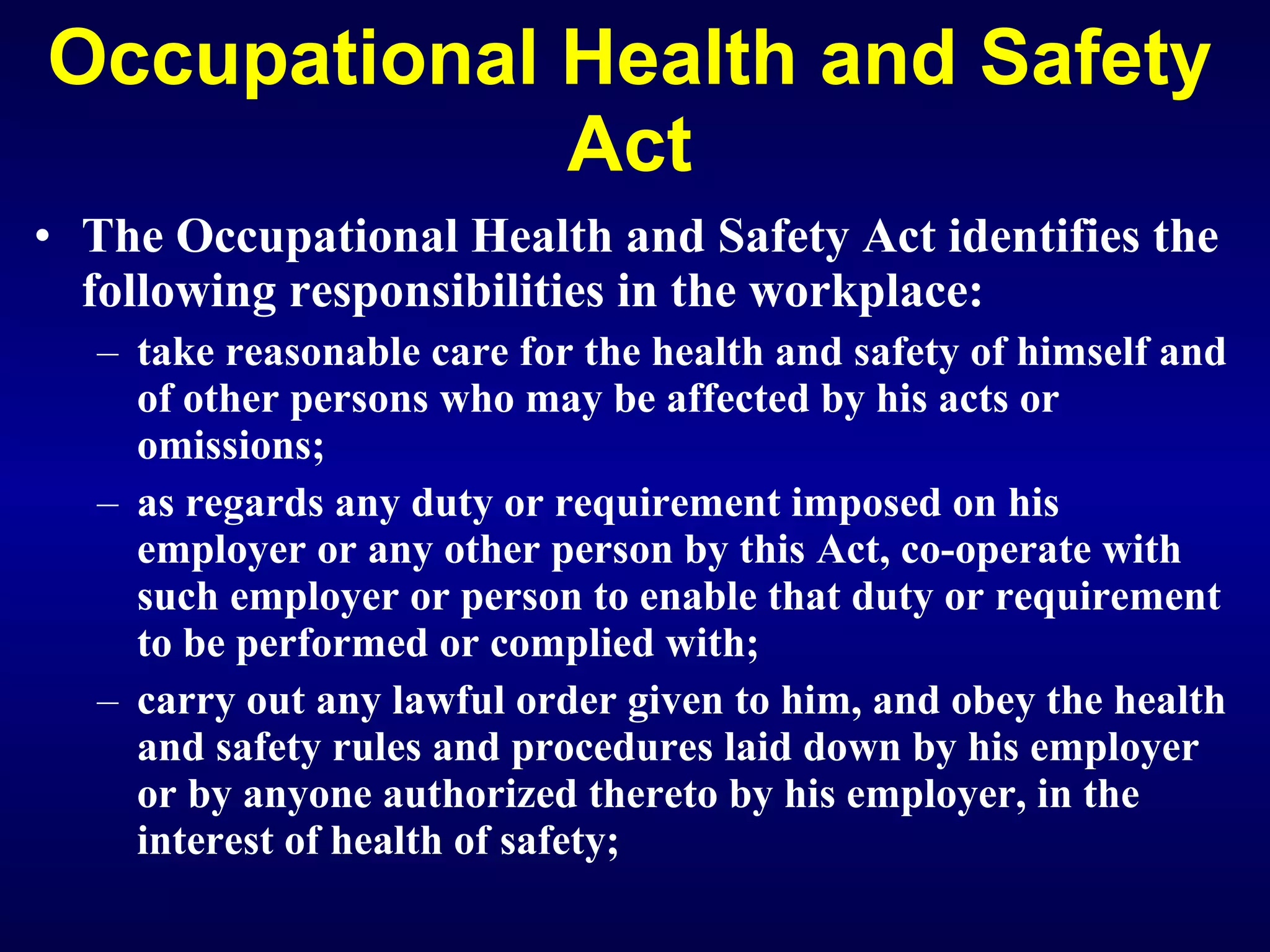 Occupational Health and Safety Act The Occupational Health and Safety Act identifies the following responsibilities in the workplace: take reasonable care for the health and safety of himself and of other persons who may be affected by his acts or omissions; as regards any duty or requirement imposed on his employer or any other person by this Act, co-operate with such employer or person to enable that duty or requirement to be performed or complied with; carry out any lawful order given to him, and obey the health and safety rules and procedures laid down by his employer or by anyone authorized thereto by his employer, in the interest of health of safety; 