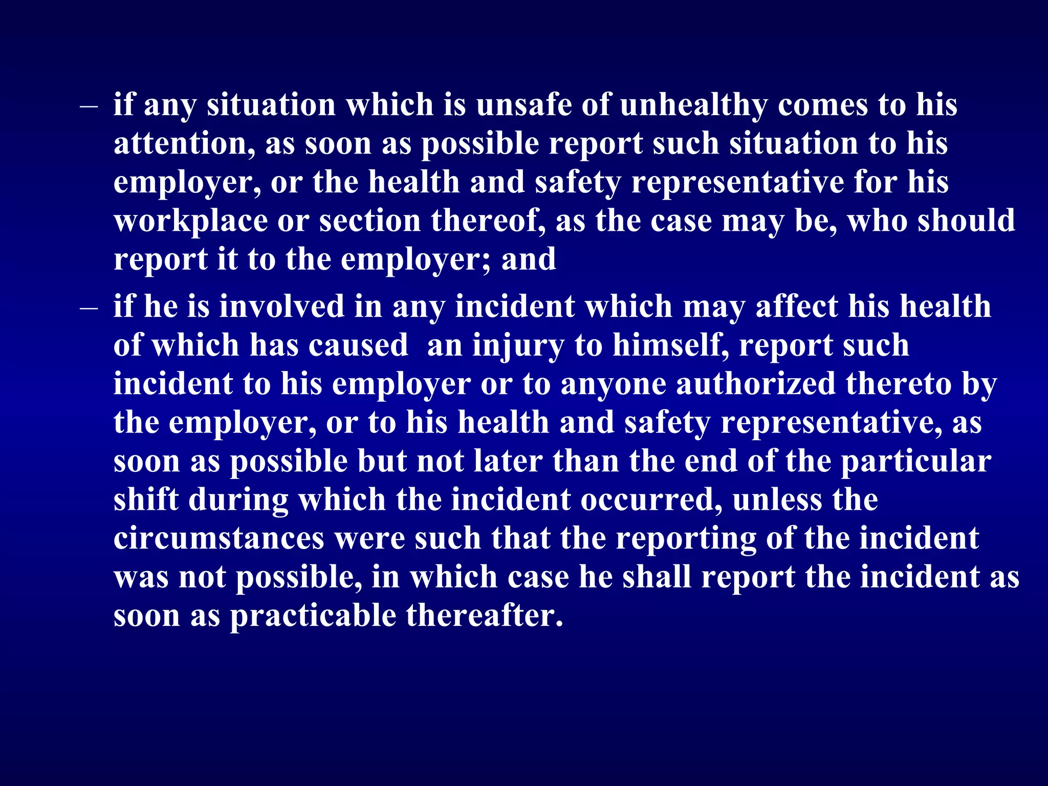 if any situation which is unsafe of unhealthy comes to his attention, as soon as possible report such situation to his employer, or the health and safety representative for his workplace or section thereof, as the case may be, who should report it to the employer; and  if he is involved in any incident which may affect his health of which has caused  an injury to himself, report such incident to his employer or to anyone authorized thereto by the employer, or to his health and safety representative, as soon as possible but not later than the end of the particular shift during which the incident occurred, unless the circumstances were such that the reporting of the incident was not possible, in which case he shall report the incident as soon as practicable thereafter.   