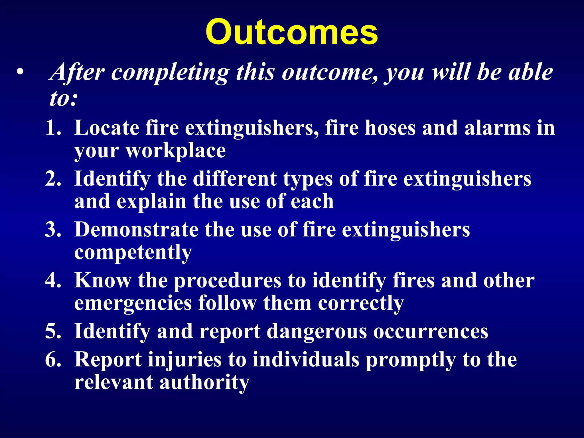Outcomes After completing this outcome, you will be able to: Locate fire extinguishers, fire hoses and alarms in your workplace Identify the different types of fire extinguishers and explain the use of each  Demonstrate the use of fire extinguishers competently K now the procedures to identify fires and other emergencies follow them correctly Identify and report dangerous occurrences  Report injuries to individuals promptly to the relevant authority   