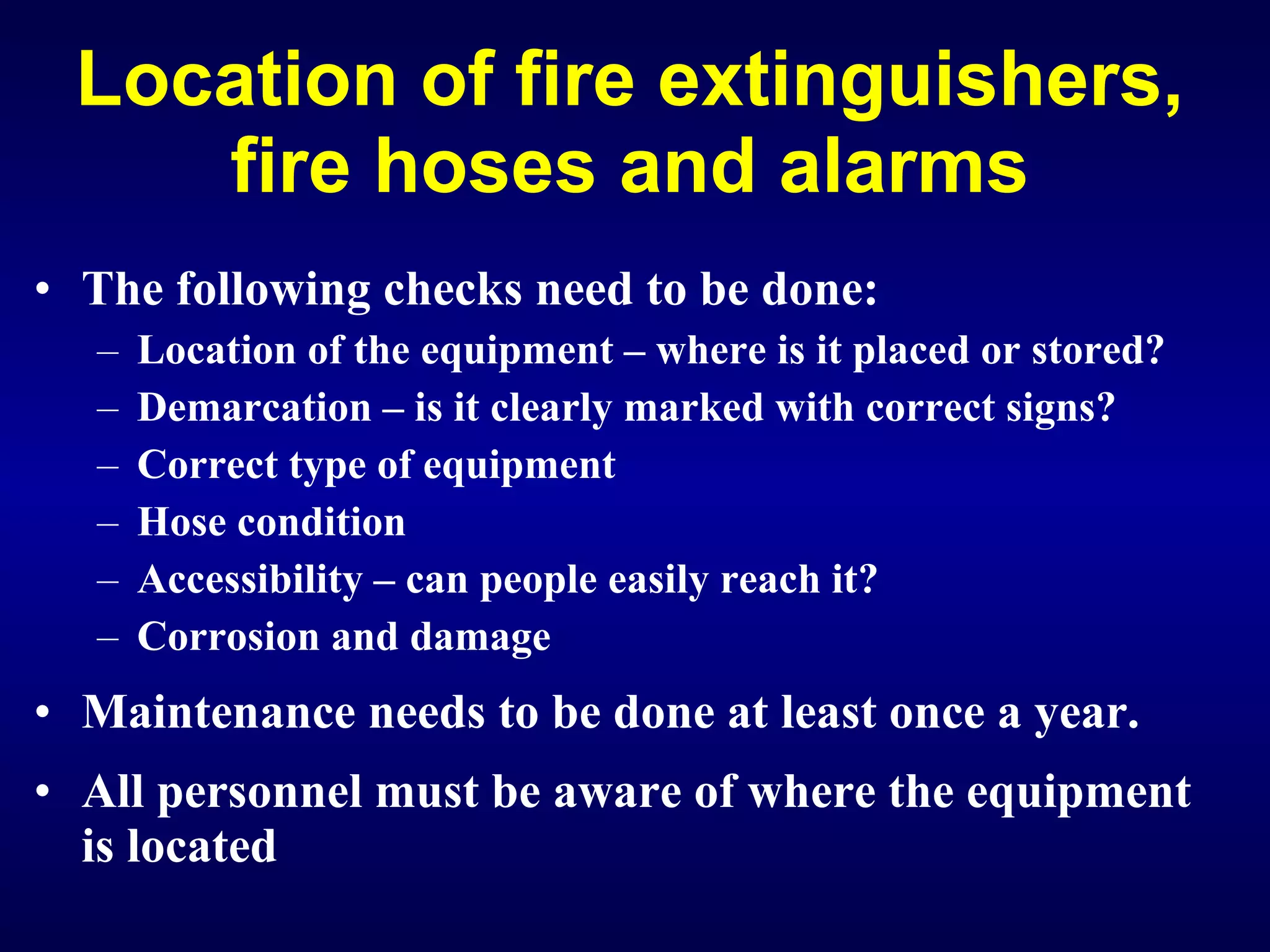 Location of fire extinguishers, fire hoses and alarms The following checks need to be done: Location of the equipment – where is it placed or stored? D emarcation – is it clearly marked with correct signs? Correct type of equipment Hose condition Accessibility – can people easily reach it? Corrosion and damage   Maintenance needs to be done at least once a year. All personnel must be aware of where the equipment is located 