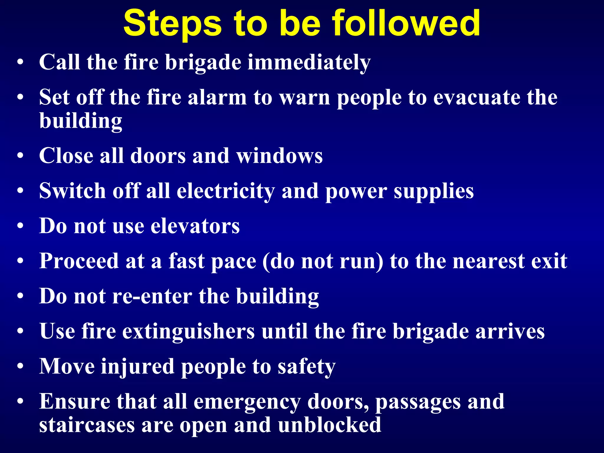 Steps to be followed Call the fire brigade immediately Set off the fire alarm to warn people to evacuate the building Close all doors and windows Switch off all electricity and power supplies Do not use elevators Proceed at a fast pace (do not run) to the nearest exit Do not re-enter the building Use fire extinguishers until the fire brigade arrives Move injured people to safety Ensure that all emergency doors, passages and staircases are open and unblocked   