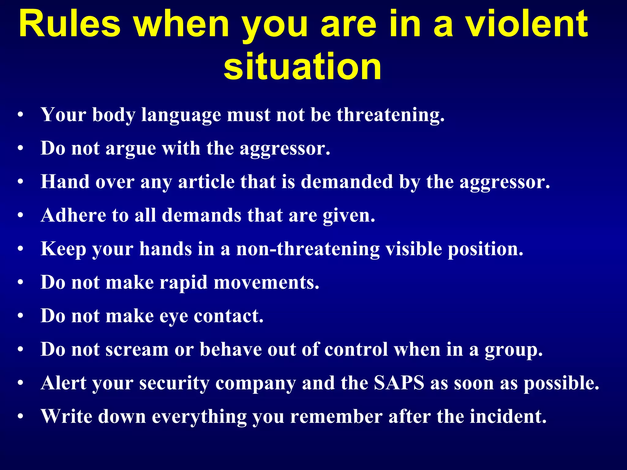 Rules when you are in a violent situation Your body language must not be threatening. Do not argue with the aggressor. Hand over any article that is demanded by the aggressor. Adhere to all demands that are given. Keep your hands in a non-threatening visible position. Do not make rapid movements. Do not make eye contact. Do not scream or behave out of control when in a group. Alert your security company and the SAPS as soon as possible. Write down everything you remember after the incident.   