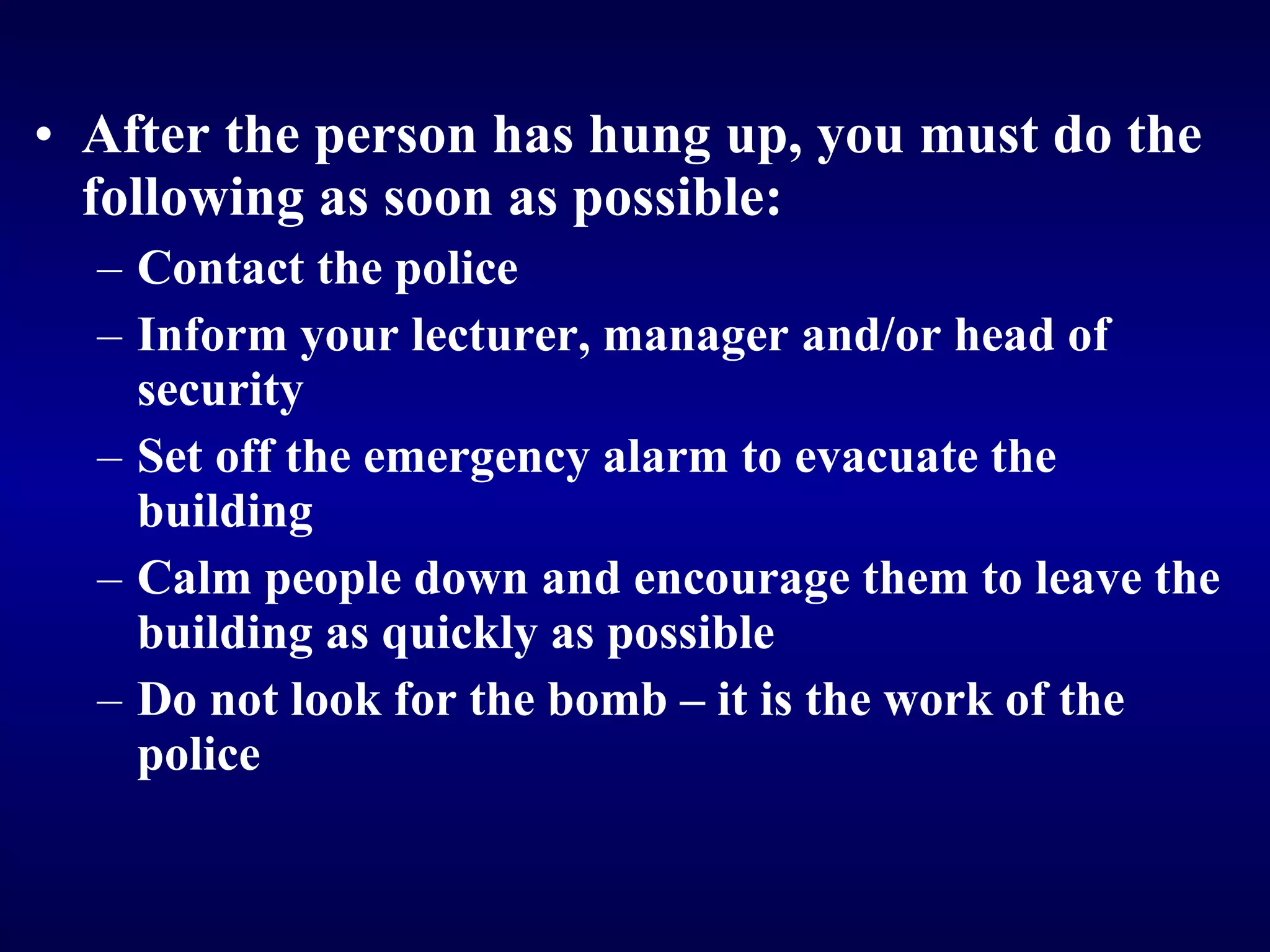 After the person has hung up, you must do the following as soon as possible: Contact the police Inform your lecturer, manager and/or head of security Set off the emergency alarm to evacuate the building Calm people down and encourage them to leave the building as quickly as possible Do not look for the bomb – it is the work of the police   