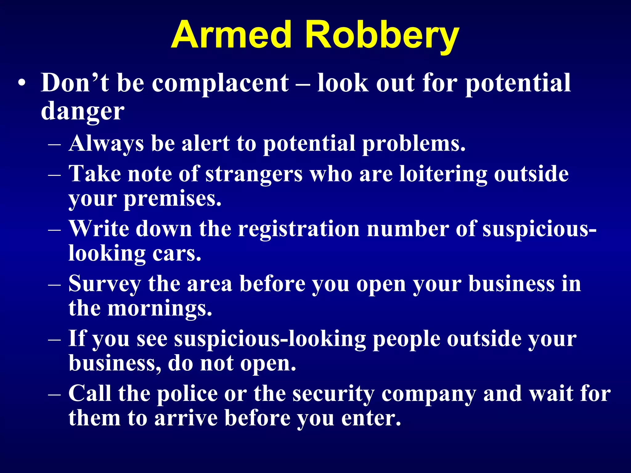 Armed Robbery Don’t be complacent – look out for potential danger Always be alert to potential problems. Take note of strangers who are loitering outside your premises. Write down the registration number of suspicious-looking cars. Survey the area before you open your business in the mornings. If you see suspicious-looking people outside your business, do not open. Call the police or the security company and wait for them to arrive before you enter.   