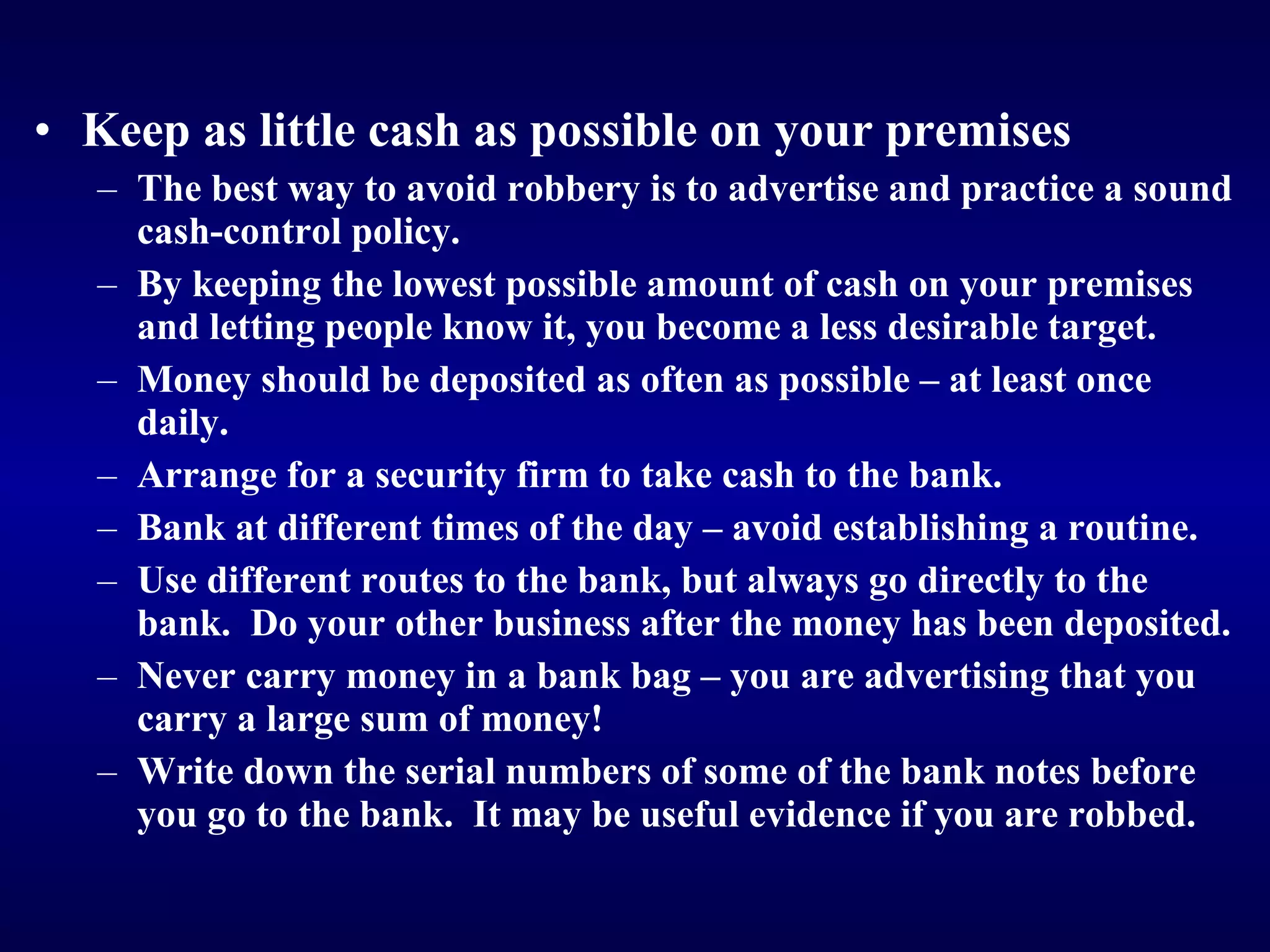 Keep as little cash as possible on your premises The best way to avoid robbery is to advertise and practice a sound cash-control policy. By keeping the lowest possible amount of cash on your premises and letting people know it, you become a less desirable target. Money should be deposited as often as possible – at least once daily. Arrange for a security firm to take cash to the bank. Bank at different times of the day – avoid establishing a routine. Use different routes to the bank, but always go directly to the bank.  Do your other business after the money has been deposited. Never carry money in a bank bag – you are advertising that you carry a large sum of money! Wr ite down the serial numbers of some of the bank notes before you go to the bank.  It may be useful evidence if you are robbed.   