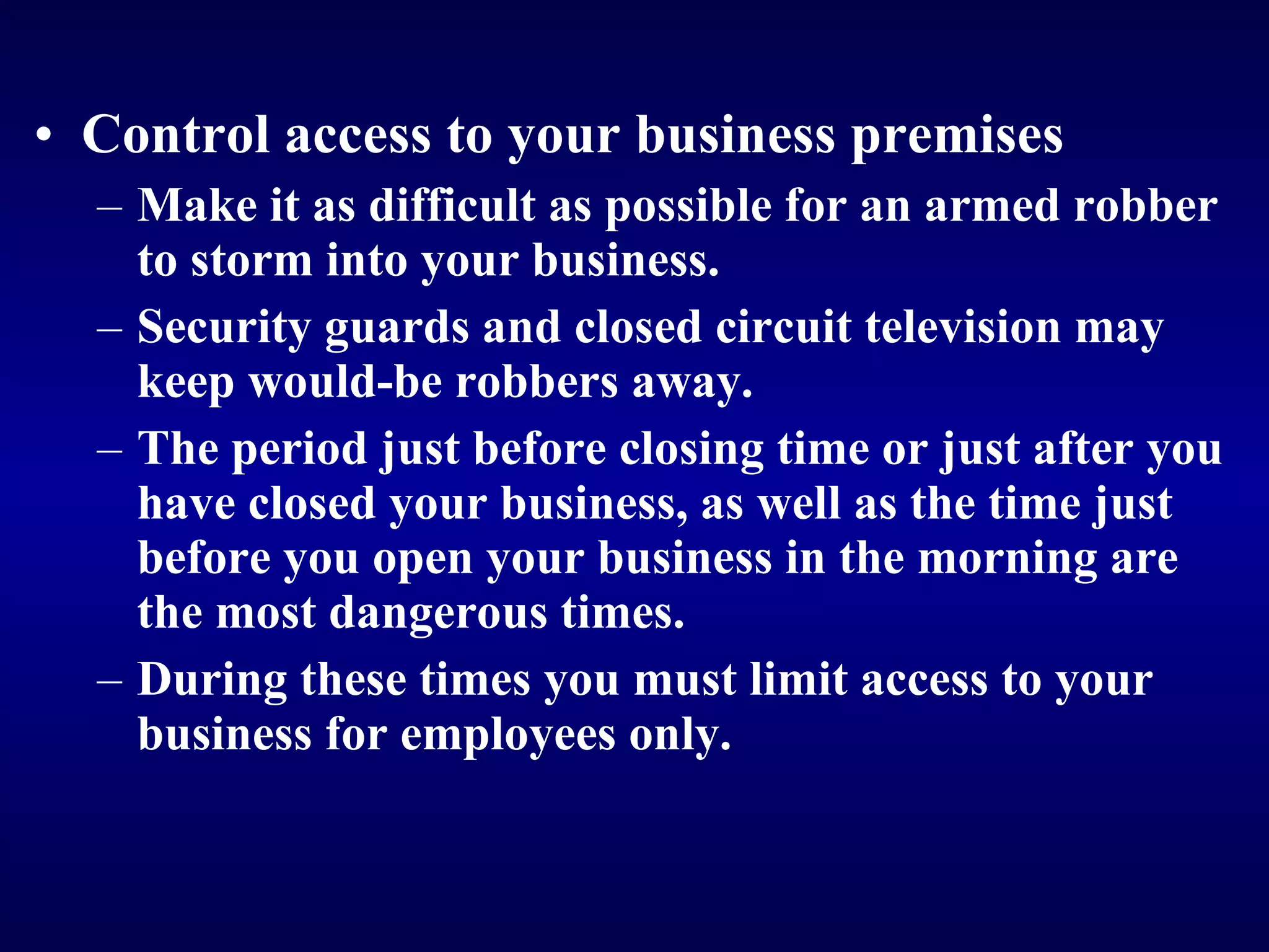 Control access to your business premises Make it as difficult as possible for an armed robber to storm into your business. Security guards and closed circuit television may keep would-be robbers away. The period just before closing time or just after you have closed your business, as well as the time just before you open your business in the morning are the most dangerous times. D uring these times you must limit access to your business for employees only.   