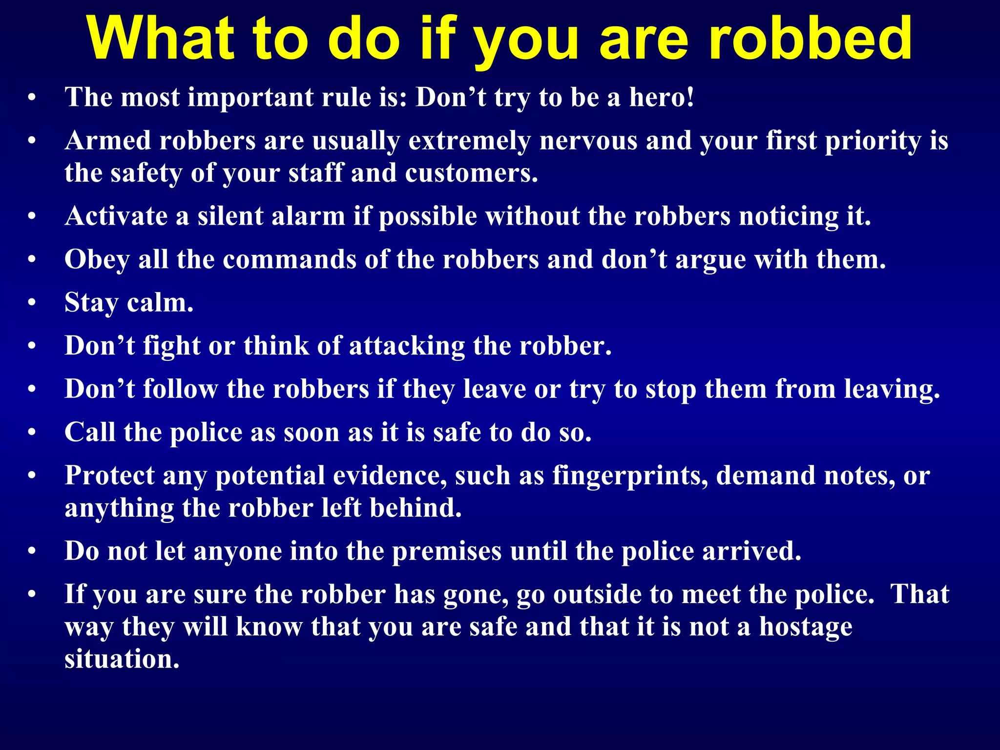 What to do if you are robbed The most important rule is: Don’t try to be a hero! Armed robbers are usually extremely nervous and your first priority is the safety of your staff and customers. Activate a silent alarm if possible without the robbers noticing it. Obey all the commands of the robbers and don’t argue with them. Stay calm. Don’t fight or think of attacking the robber. Don’t follow the robbers if they leave or try to stop them from leaving. Call the police as soon as it is safe to do so. Protect any potential evidence, such as fingerprints, demand notes, or anything the robber left behind. Do not let anyone into the premises until the police arrived. I f you are sure the robber has gone, go outside to meet the police.  That way they will know that you are safe and that it is not a hostage situation.   