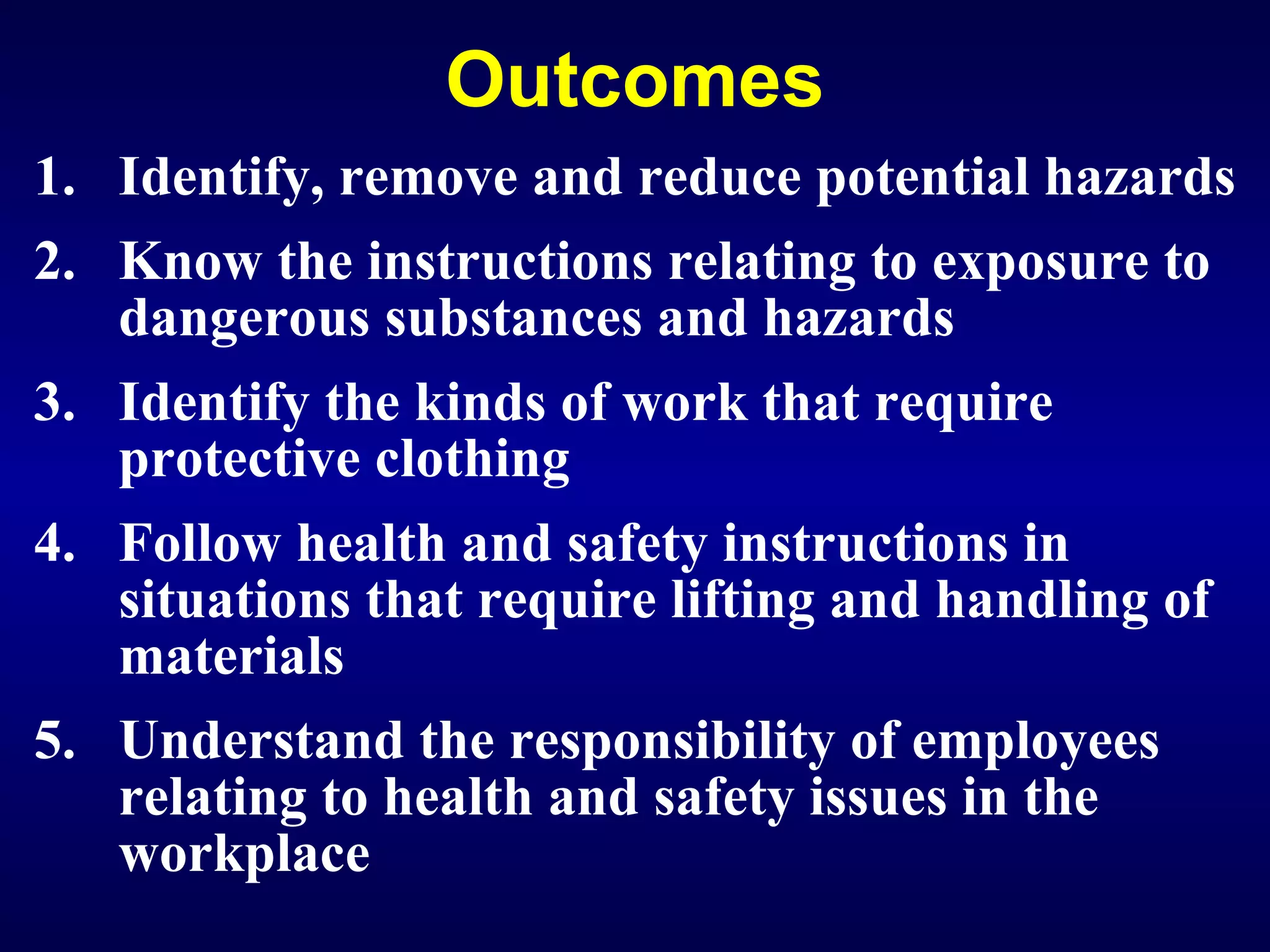 Outcomes Identify, remove and reduce potential hazards Know the instructions relating to exposure to dangerous substances and hazards  Identify the kinds of work that require protective clothing  Follow health and safety instructions in situations that require lifting and handling of materials Understand the responsibility of employees relating to health and safety issues in the workplace 