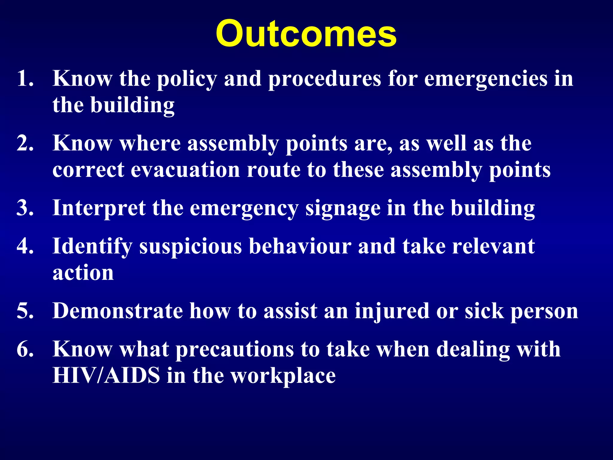 Outcomes Know the policy and procedures for emergencies in the building Know where assembly points are, as well as the correct evacuation route to these assembly points  Interpret the emergency signage in the building Identify suspicious behaviour and take relevant action Demonstrate how to assist an injured or sick person Know what precautions to take when dealing with HIV/AIDS in the workplace   