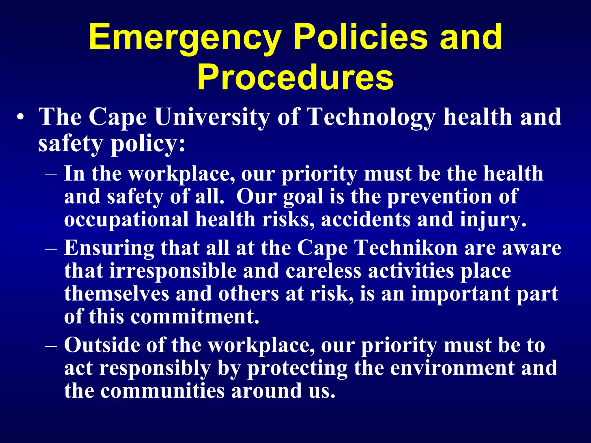 Emergency Policies and Procedures The Cape University of Technology health and safety policy: In the workplace, our priority must be the health and safety of all.  Our goal is the prevention of occupational health risks, accidents and injury. Ensuring that all at the Cape Technikon are aware that irresponsible and careless activities place themselves and others at risk, is an important part of this commitment. O utside of the workplace, our priority must be to act responsibly by protecting the environment and the communities around us.   