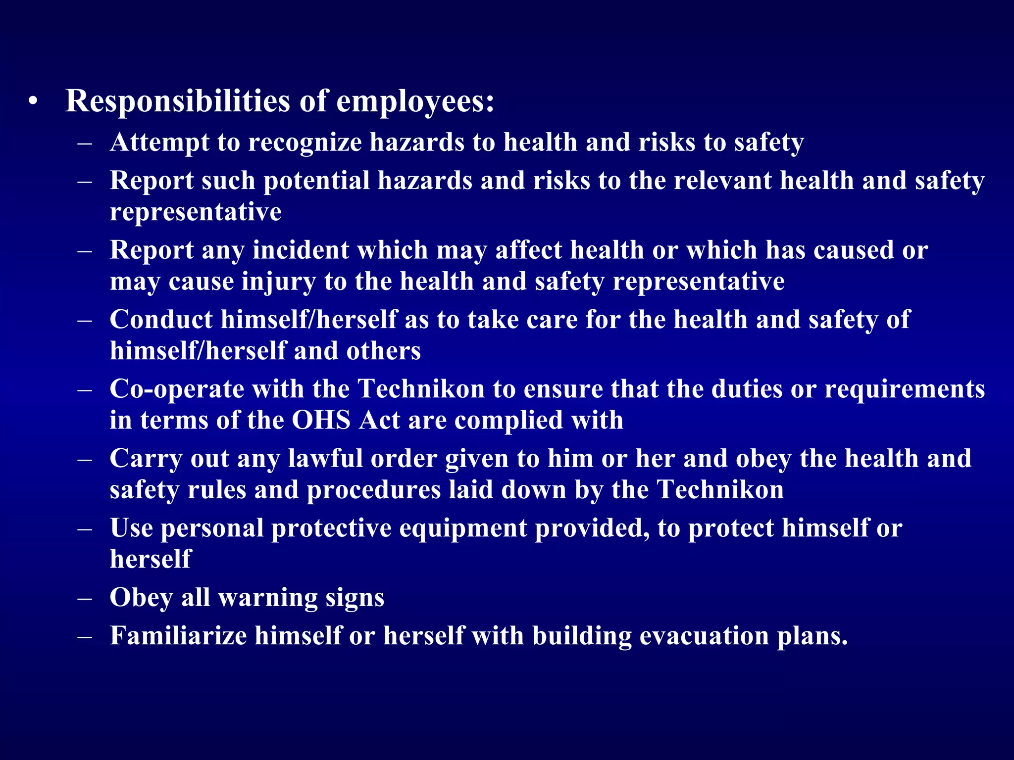 Responsibilities of employees: Attempt to recognize hazards to health and risks to safety Report such potential hazards and risks to the relevant health and safety representative R eport any incident which may affect health or which has caused or may cause injury to the health and safety representative Conduct himself/herself as to take care for the health and safety of himself/herself and others Co-operate with the Technikon to ensure that the duties or requirements in terms of the OHS Act are complied with Carry out any lawful order given to him or her and obey the health and safety rules and procedures laid down by the Technikon U se personal protective equipment provided, to protect himself or herself Obey all warning signs Familiarize himself or herself with building evacuation plans. 