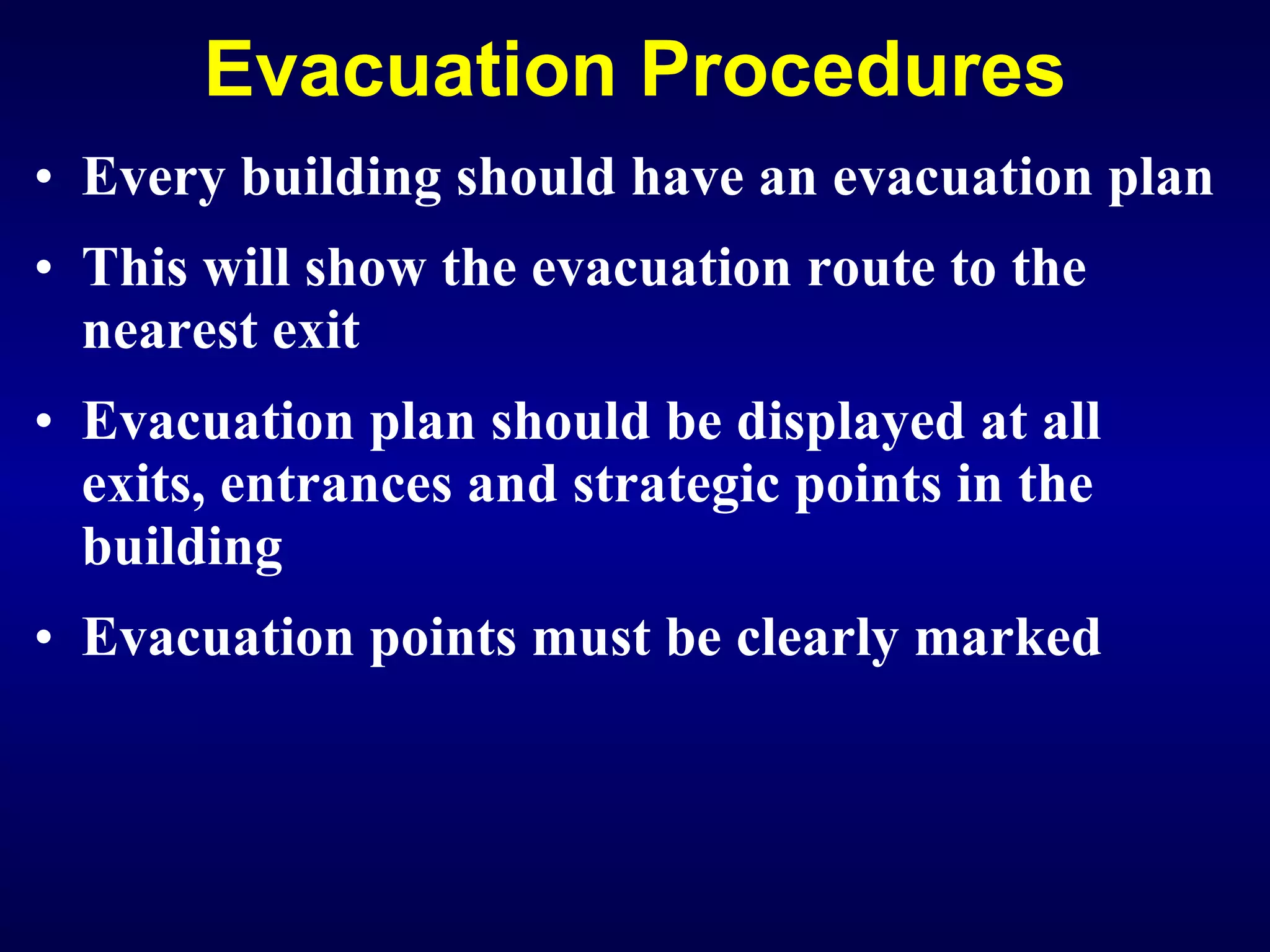 Evacuation Procedures Every building should have an evacuation plan This will show the evacuation route to the nearest exit Evacuation plan should be displayed at all exits, entrances and strategic points in the building Evacuation points must be clearly marked 