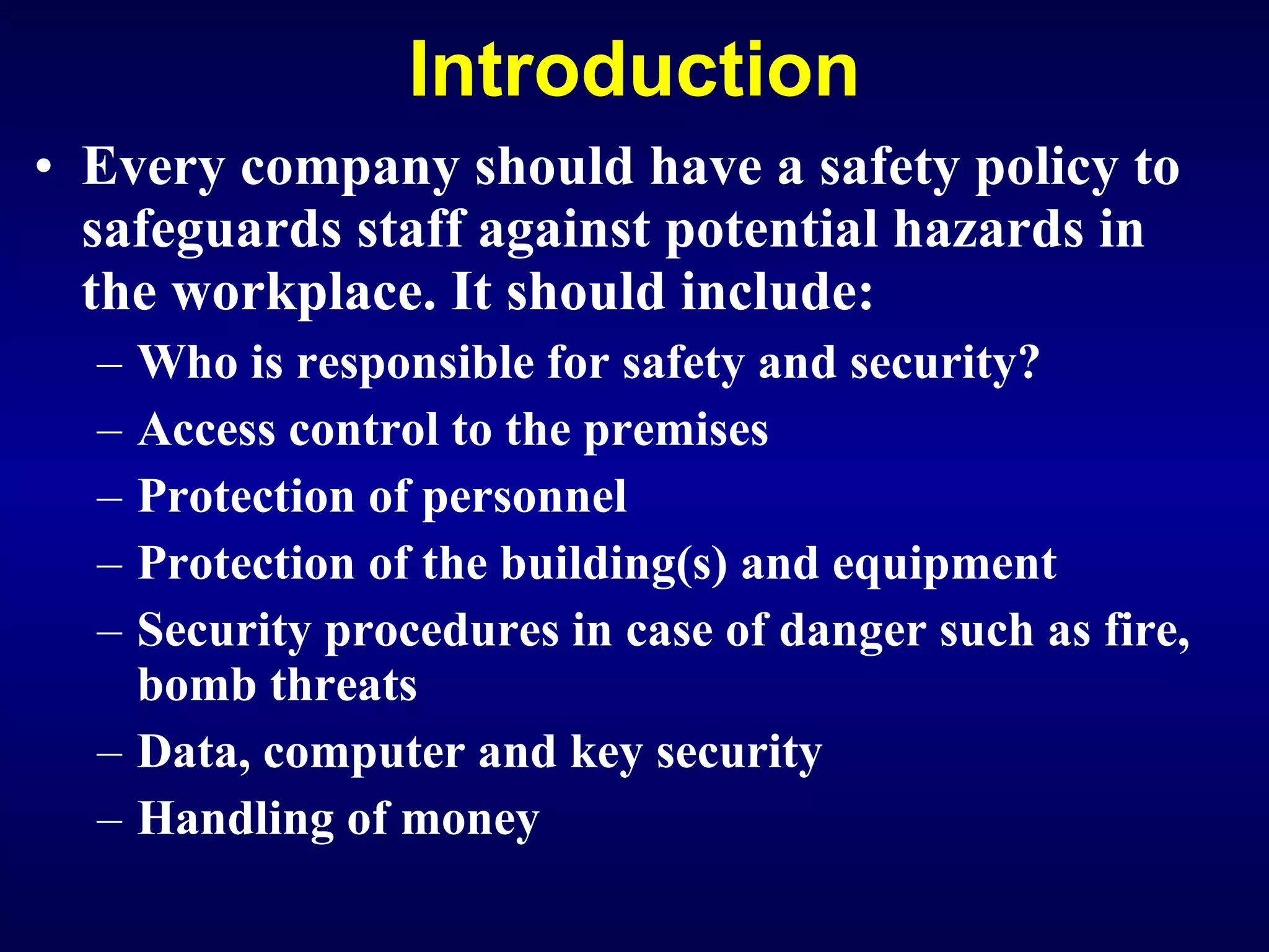 Introduction Every company should have a safety policy to safeguards staff against potential hazards in the workplace. It should include: Who is responsible for safety and security? Access control to the premises Protection of personnel Protection of the building(s) and equipment Security procedures in case of danger such as fire, bomb threats Data, computer and key security H andling of money 
