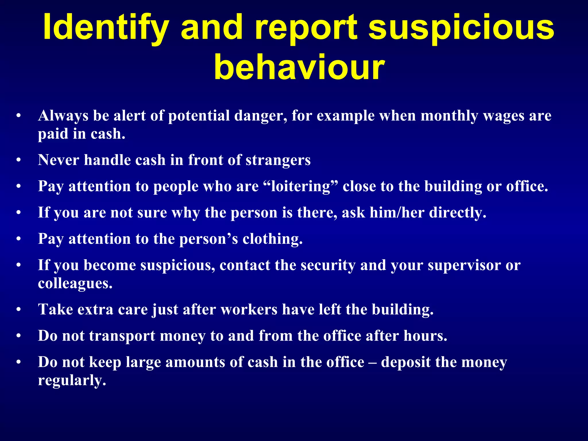 Identify and report suspicious behaviour Always be alert of potential danger, for example when monthly wages are paid in cash. Never handle cash in front of strangers Pay attention to people who are “loitering” close to the building or office. If you are not sure why the person is there, ask him/her directly. Pay attention to the person’s clothing. If you become suspicious, contact the security and your supervisor or colleagues. Take extra care just after workers have left the building. Do not transport money to and from the office after hours. Do not keep large amounts of cash in the office – deposit the money regularly.   