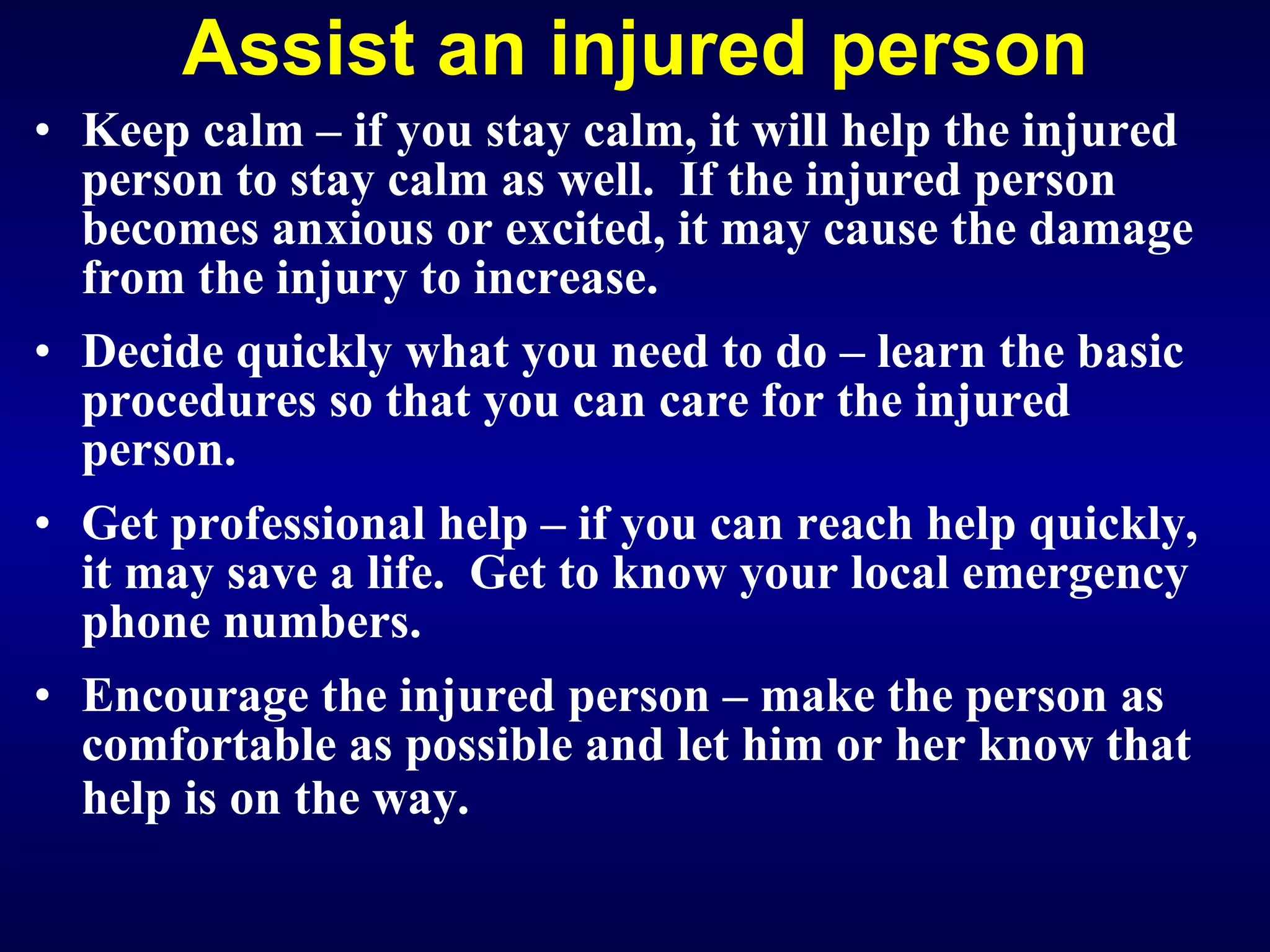 Assist an injured person Keep calm – if you stay calm, it will help the injured person to stay calm as well.  If the injured person becomes anxious or excited, it may cause the damage from the injury to increase. Decide quickly what you need to do – learn the basic procedures so that you can care for the injured person. Get professional help – if you can reach help quickly, it may save a life.  Get to know your local emergency phone numbers. E ncourage the injured person – make the person as comfortable as possible and let him or her know that help is on the way.   