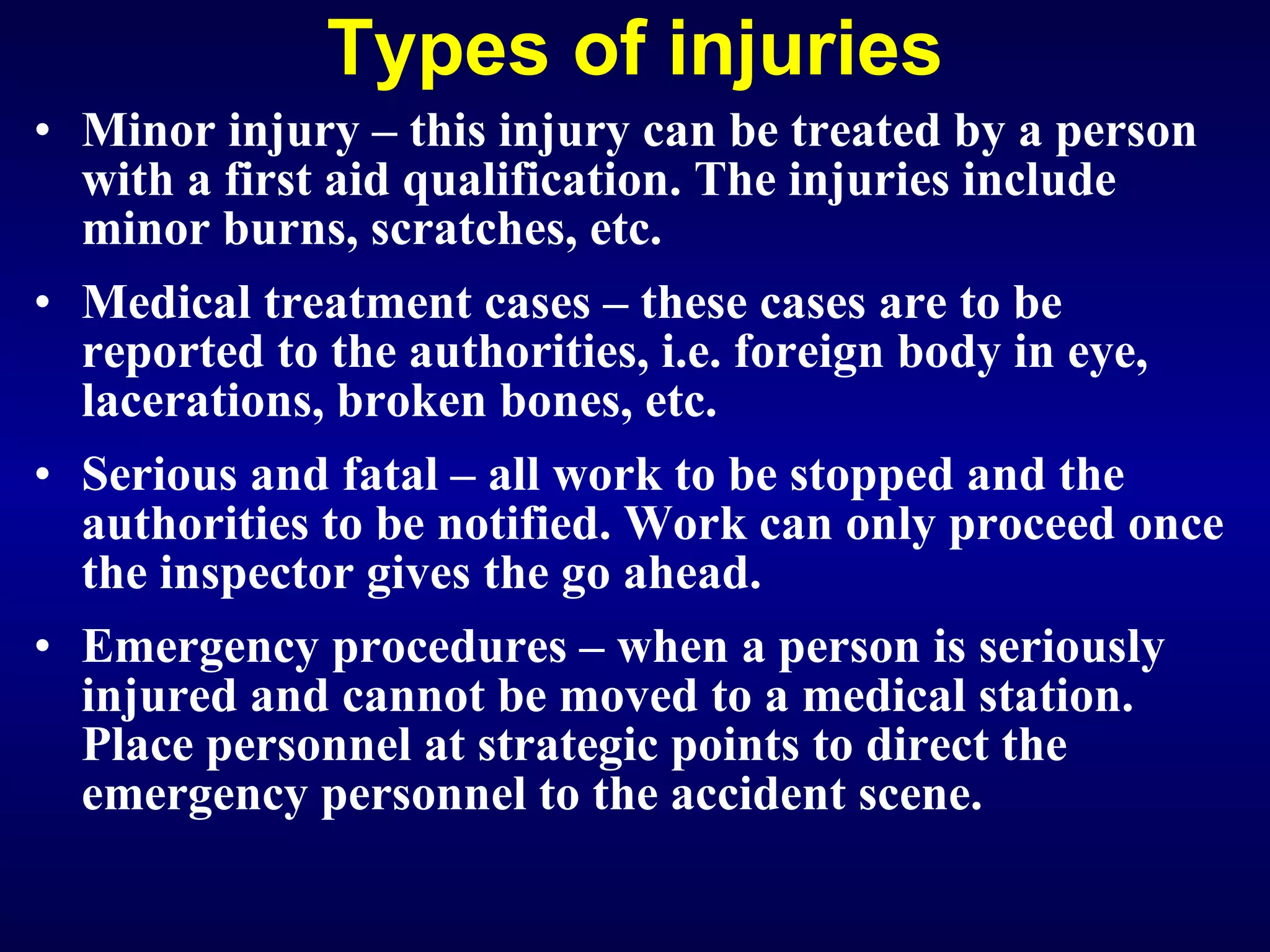 Types of injuries Minor injury   – this injury can be treated by a person with a first aid qualification. The injuries include minor burns, scratches, etc. Medical treatment cases – these cases are to be reported to the authorities, i.e. foreign body in eye, lacerations, broken bones, etc. Serious and fatal – all work to be stopped and the authorities to be notified. Work can only proceed once the inspector gives the go ahead. Emergency procedures – when a person is seriously injured and cannot be moved to a medical station. Place personnel at strategic points to direct the emergency personnel to the accident scene.  