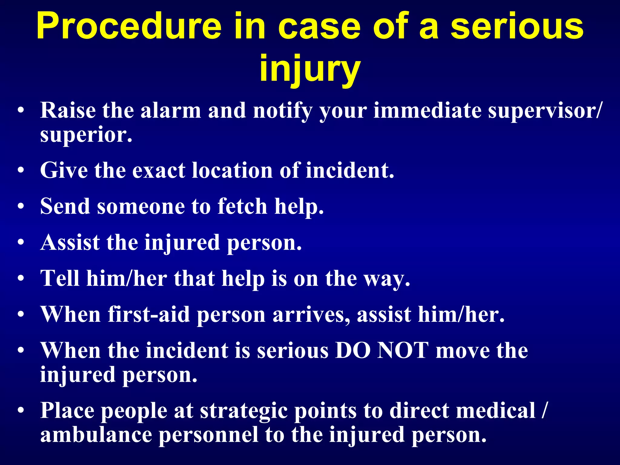Procedure in case of a serious injury Raise the alarm and notify your immediate supervisor/superior. Give the exact location of incident. Send someone to fetch help. Assist the injured person. Tell him/her that help is on the way. When first-aid person arrives, assist him/her. When the incident is serious DO NOT move the injured person. Place people at strategic points to direct medical / ambulance personnel to the injured person.   