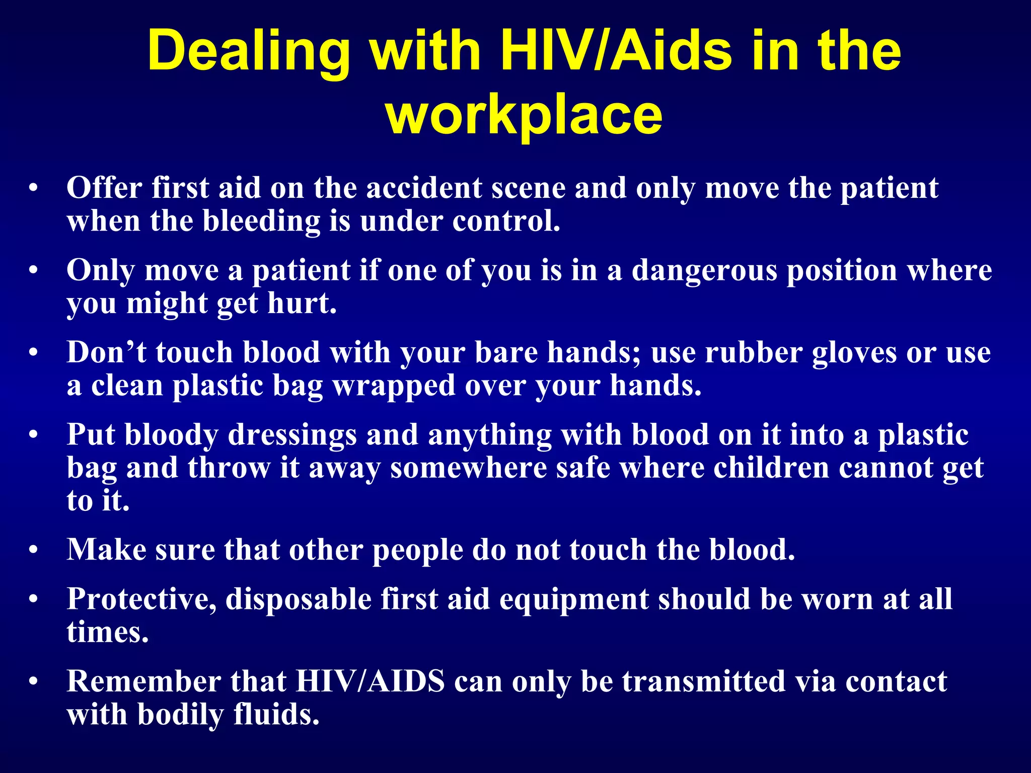 Dealing with HIV/Aids in the workplace Offer first aid on the accident scene and only move the patient when the bleeding is under control. Only move a patient if one of you is in a dangerous position where you might get hurt. Don’t touch blood with your bare hands; use rubber gloves or use a clean plastic bag wrapped over your hands. Put bloody dressings and anything with blood on it into a plastic bag and throw it away somewhere safe where children cannot get to it. Make sure that other people do not touch the blood. Protective, disposable first aid equipment should be worn at all times. Remember that HIV/AIDS can only be transmitted via contact with bodily fluids. 