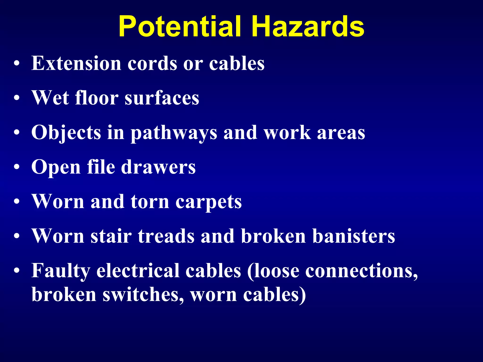 Potential Hazards Extension cords or cables Wet floor surfaces Objects in pathways and work areas  Open file drawers Worn and torn carpets Worn stair treads and broken banisters Faulty electrical cables (loose connections, broken switches, worn cables)   