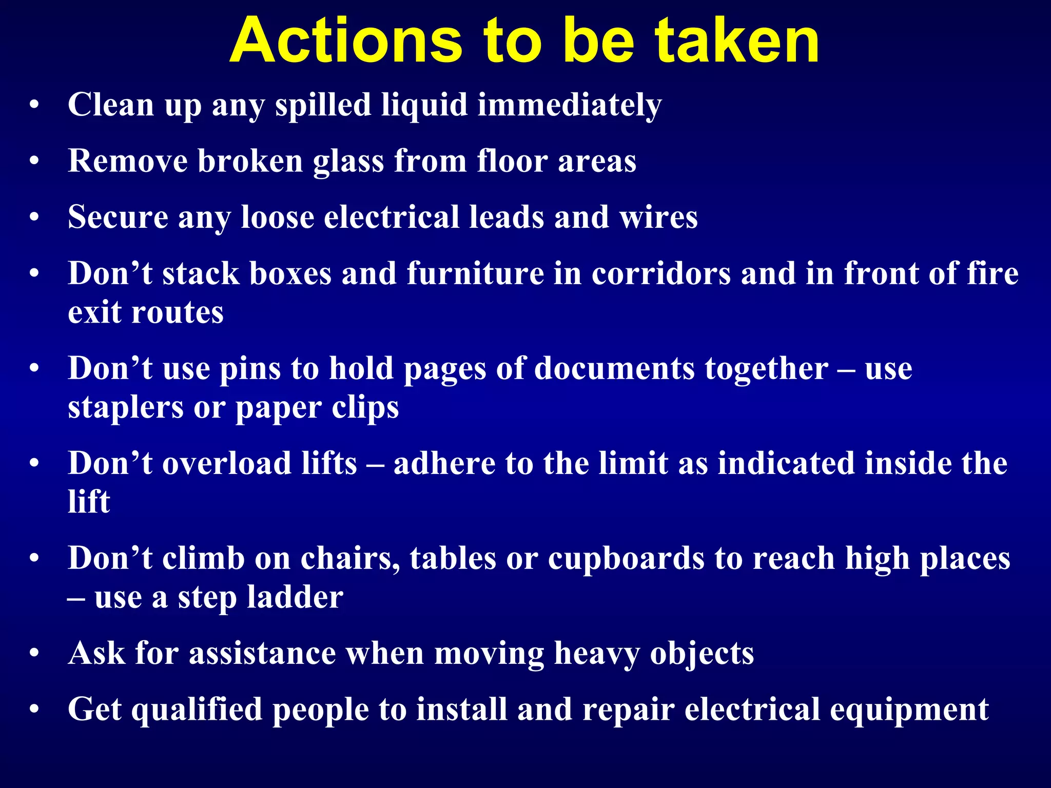 Actions to be taken Clean up any spilled liquid immediately R emove broken glass from floor areas Secure any loose electrical leads and wires Don’t stack boxes and furniture in corridors and in front of fire exit routes Don’t use pins to hold pages of documents together – use staplers or paper clips Don’t overload lifts – adhere to the limit as indicated inside the lift Don’t climb on chairs, tables or cupboards to reach high places – use a step ladder Ask for assistance when moving heavy objects Get qualified people to install and repair electrical equipment   