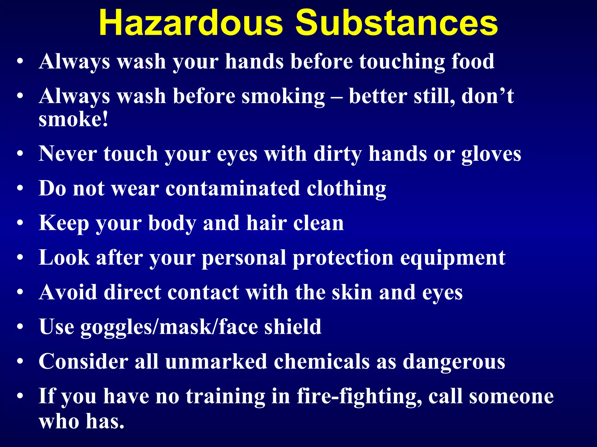 Hazardous Substances Always wash your hands before touching food Always wash before smoking – better still, don’t smoke! Never touch your eyes with dirty hands or gloves Do not wear contaminated clothing Keep your body and hair clean Look after your personal protection equipment Avoid direct contact with the skin and eyes  Use goggles/mask/face shield Consider all unmarked chemicals as dangerous If you have no training in fire-fighting, call someone who has.   