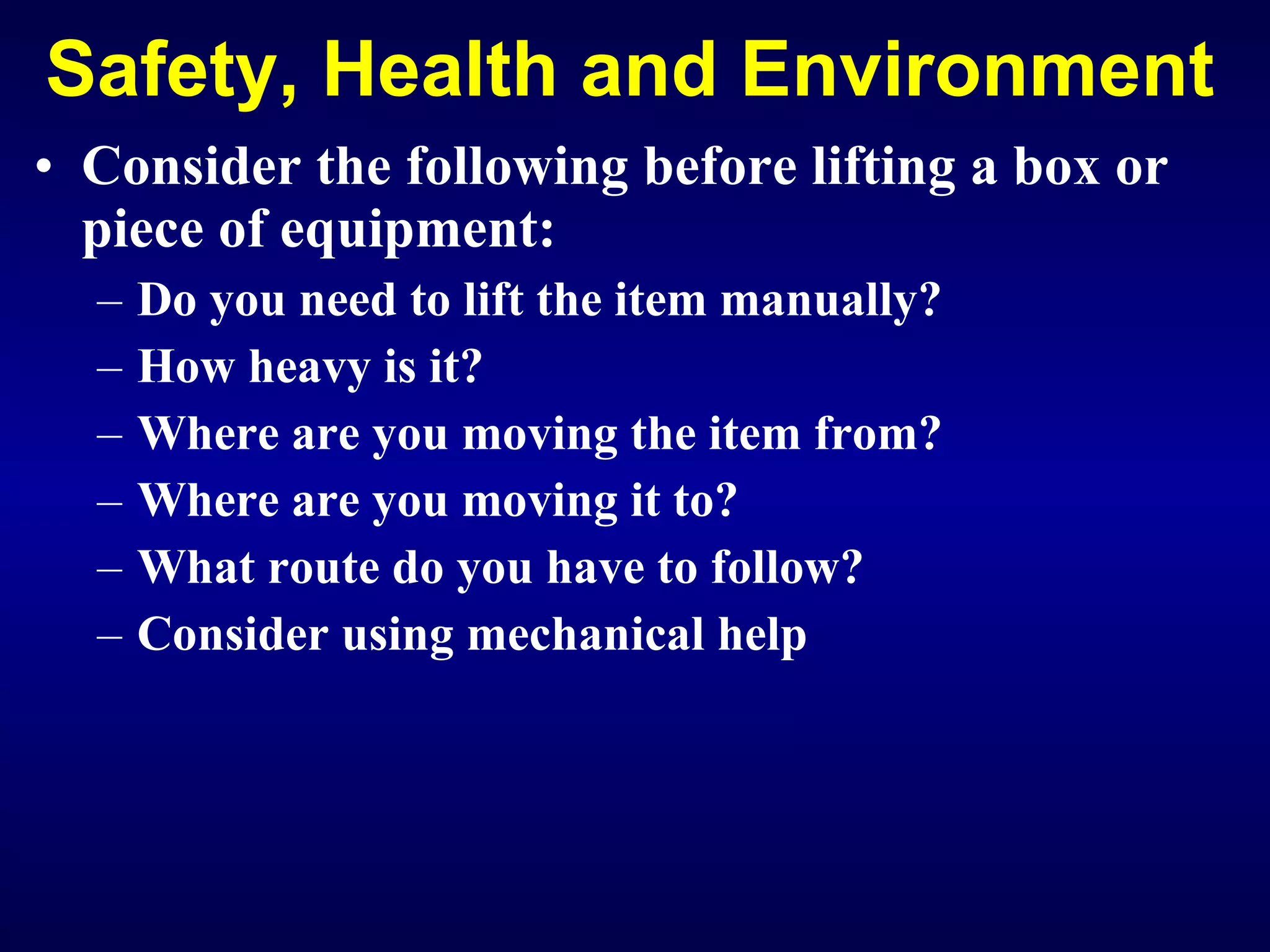Safety, Health and Environment Consider the following before lifting a box or piece of equipment: Do you need to lift the item manually? How heavy is it? Where are you moving the item from? Where are you moving it to? Wh at route do you have to follow?   Consider using mechanical help 