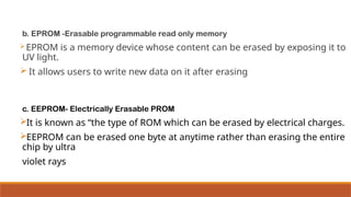 b. EPROM -Erasable programmable read only memory
EPROM is a memory device whose content can be erased by exposing it to
UV light.
 It allows users to write new data on it after erasing
c. EEPROM- Electrically Erasable PROM
It is known as “the type of ROM which can be erased by electrical charges.
EEPROM can be erased one byte at anytime rather than erasing the entire
chip by ultra
violet rays
 