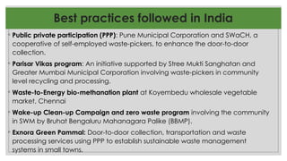 Best practices followed in India
◦ Public private participation (PPP): Pune Municipal Corporation and SWaCH, a
cooperative of self-employed waste-pickers, to enhance the door-to-door
collection.
◦ Parisar Vikas program: An initiative supported by Stree Mukti Sanghatan and
Greater Mumbai Municipal Corporation involving waste-pickers in community
level recycling and processing.
◦ Waste-to-Energy bio-methanation plant at Koyembedu wholesale vegetable
market, Chennai
◦ Wake-up Clean-up Campaign and zero waste program involving the community
in SWM by Bruhat Bengaluru Mahanagara Palike (BBMP).
◦ Exnora Green Pammal: Door-to-door collection, transportation and waste
processing services using PPP to establish sustainable waste management
systems in small towns.
 