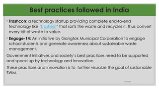 ◦ Trashcon: a technology startup providing complete end-to-end
technology like ‘TrashBot’ that sorts the waste and recycles it, thus convert
every bit of waste to value.
◦ Engage-14: An initiative by Gangtok Municipal Corporation to engage
school students and generate awareness about sustainable waste
management.
Government initiatives and society’s best practices need to be supported
and speed up by technology and innovation
These practices and innovation is to further visualize the goal of sustainable
SWM.
06/10/2025
Best practices followed in India
 