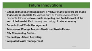 Future Innovations
◦ Extended Producer Responsibility : Product manufacturers are made
financially responsible for various parts of the life cycle of their
products. It includes take-back, recycling and final disposal at the
end of their useful life, in a way promoting circular economy
◦ Decentralized Waste Management
◦ Behavioural Change Towards Waste and Waste-Pickers
◦ City Composting Centres
◦ Technology –Driven Recycling
◦ Integrated waste management
06/10/2025
 