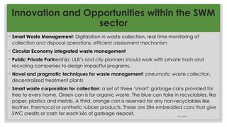 Innovation and Opportunities within the SWM
sector
◦ Smart Waste Management: Digitization in waste collection, real time monitoring of
collection and disposal operations, efficient assessment mechanism
◦ Circular Economy integrated waste management
◦ Public Private Partnership: ULB’s and city planners should work with private trash and
recycling companies to design impactful programs.
◦ Novel and pragmatic techniques for waste management: pneumatic waste collection,
decentralized treatment plants
◦ Smart waste corporation for collection: a set of three ‘smart’ garbage cans provided for
free to every home. Green can is for organic waste. The blue can take in recyclables, like
paper, plastics and metals. A third, orange can is reserved for any non-recyclables like
leather, thermocol or synthetic rubber products. These are SIM embedded cans that give
SWC credits or cash for each kilo of garbage deposit. 06/10/2025
 