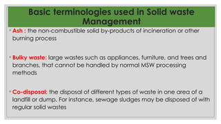 Basic terminologies used in Solid waste
Management
◦ Ash : the non-combustible solid by-products of incineration or other
burning process
◦ Bulky waste: large wastes such as appliances, furniture, and trees and
branches, that cannot be handled by normal MSW processing
methods
◦ Co-disposal: the disposal of different types of waste in one area of a
landfill or dump. For instance, sewage sludges may be disposed of with
regular solid wastes
 