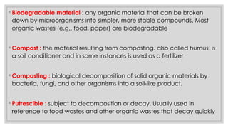 ◦ Biodegradable material : any organic material that can be broken
down by microorganisms into simpler, more stable compounds. Most
organic wastes (e.g., food, paper) are biodegradable
◦ Compost : the material resulting from composting. also called humus, is
a soil conditioner and in some instances is used as a fertilizer
◦ Composting : biological decomposition of solid organic materials by
bacteria, fungi, and other organisms into a soil-like product.
◦ Putrescible : subject to decomposition or decay. Usually used in
reference to food wastes and other organic wastes that decay quickly
 