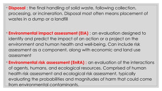 ◦ Disposal : the final handling of solid waste, following collection,
processing, or incineration. Disposal most often means placement of
wastes in a dump or a landfill
◦ Environmental impact assessment (EIA) : an evaluation designed to
identify and predict the impact of an action or a project on the
environment and human health and well-being. Can include risk
assessment as a component, along with economic and land use
assessment
◦ Environmental risk assessment (EnRA) : an evaluation of the interactions
of agents, humans, and ecological resources. Comprised of human
health risk assessment and ecological risk assessment, typically
evaluating the probabilities and magnitudes of harm that could come
from environmental contaminants.
 