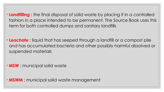 ◦ Landfilling : the final disposal of solid waste by placing it in a controlled
fashion in a place intended to be permanent. The Source Book uses this
term for both controlled dumps and sanitary landfills
◦ Leachate : liquid that has seeped through a landfill or a compost pile
and has accumulated bacteria and other possibly harmful dissolved or
suspended materials
◦ MSW : municipal solid waste
◦ MSWM : municipal solid waste management
 